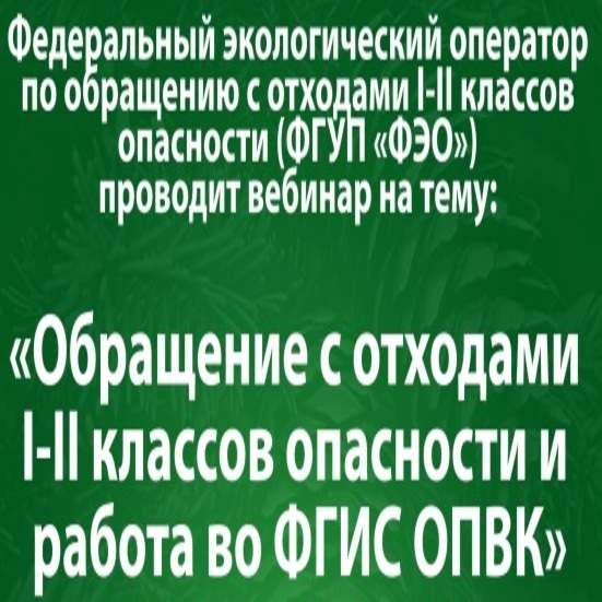 Федеральный экологический оператор по обращению  с отходами I-II классов опасности (ФГУП «ФЭО») проводит вебинар на тему: «Обращение с отходами I-II классов опасности и работа во ФГИС ОПВК».